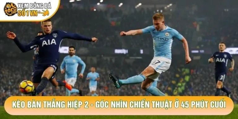 Kèo Bàn Thắng Hiệp 2 - Góc Nhìn Chiến Thuật Ở 45 Phút Cuối