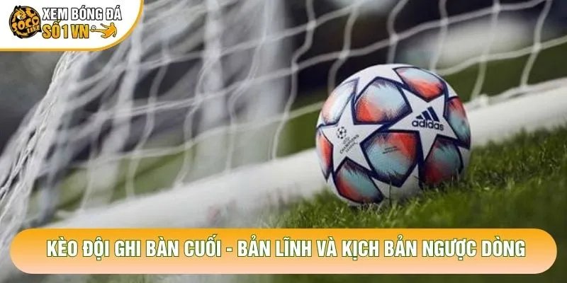 Kèo Đội Ghi Bàn Cuối – Bản Lĩnh Và Kịch Bản Ngược Dòng