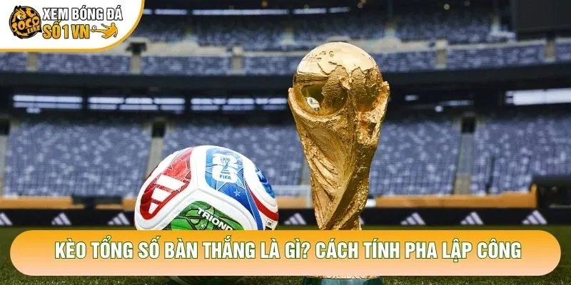 Kèo Tổng Số Bàn Thắng Là Gì? Cách Tính Pha Lập Công
